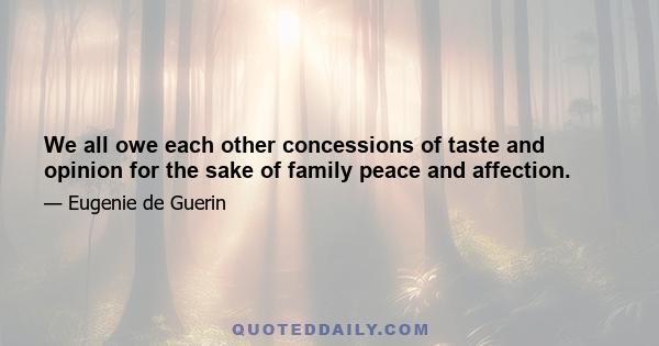 We all owe each other concessions of taste and opinion for the sake of family peace and affection.