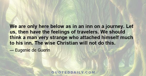 We are only here below as in an inn on a journey. Let us, then have the feelings of travelers. We should think a man very strange who attached himself much to his inn. The wise Christian will not do this.