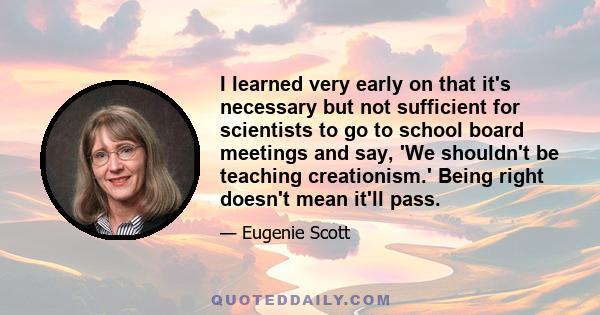 I learned very early on that it's necessary but not sufficient for scientists to go to school board meetings and say, 'We shouldn't be teaching creationism.' Being right doesn't mean it'll pass.