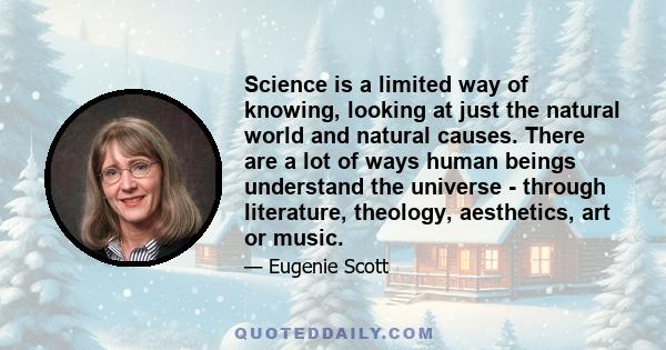 Science is a limited way of knowing, looking at just the natural world and natural causes. There are a lot of ways human beings understand the universe - through literature, theology, aesthetics, art or music.