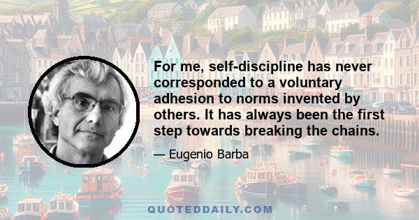 For me, self-discipline has never corresponded to a voluntary adhesion to norms invented by others. It has always been the first step towards breaking the chains.