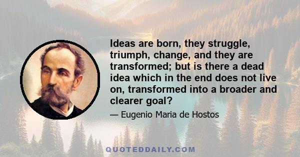 Ideas are born, they struggle, triumph, change, and they are transformed; but is there a dead idea which in the end does not live on, transformed into a broader and clearer goal?