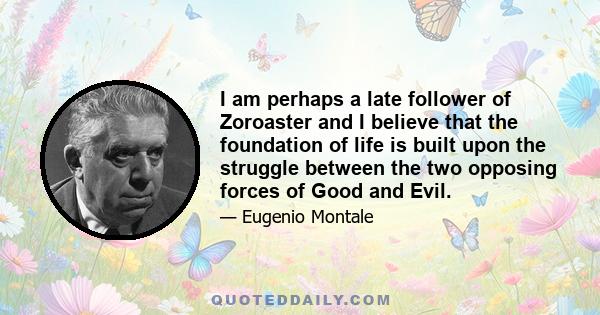 I am perhaps a late follower of Zoroaster and I believe that the foundation of life is built upon the struggle between the two opposing forces of Good and Evil.