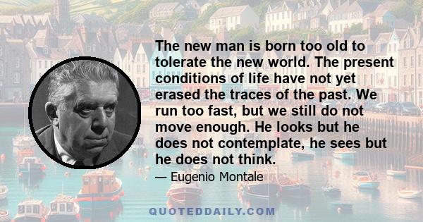 The new man is born too old to tolerate the new world. The present conditions of life have not yet erased the traces of the past. We run too fast, but we still do not move enough. He looks but he does not contemplate,