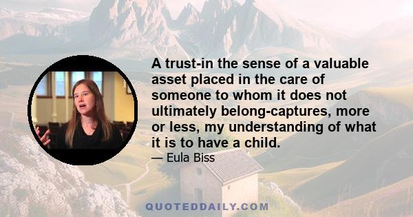 A trust-in the sense of a valuable asset placed in the care of someone to whom it does not ultimately belong-captures, more or less, my understanding of what it is to have a child.