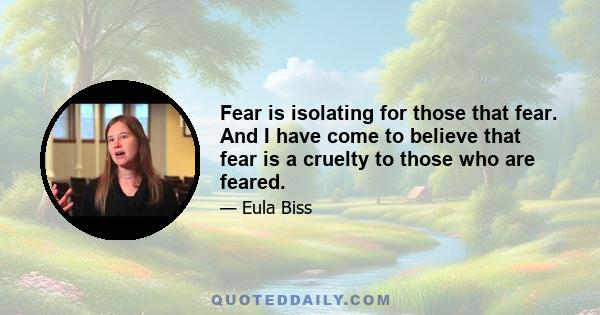 Fear is isolating for those that fear. And I have come to believe that fear is a cruelty to those who are feared.