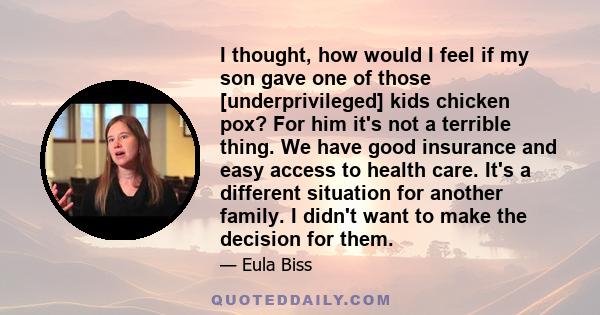 I thought, how would I feel if my son gave one of those [underprivileged] kids chicken pox? For him it's not a terrible thing. We have good insurance and easy access to health care. It's a different situation for