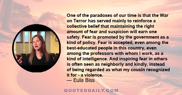 One of the paradoxes of our time is that the War on Terror has served mainly to reinforce a collective belief that maintaining the right amount of fear and suspicion will earn one safety. Fear is promoted by the