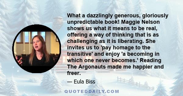 What a dazzlingly generous, gloriously unpredictable book! Maggie Nelson shows us what it means to be real, offering a way of thinking that is as challenging as it is liberating. She invites us to 'pay homage to the