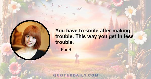 You have to smile after making trouble. This way you get in less trouble.