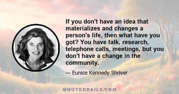 If you don't have an idea that materializes and changes a person's life, then what have you got? You have talk, research, telephone calls, meetings, but you don't have a change in the community.