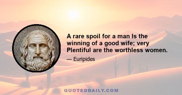 A rare spoil for a man Is the winning of a good wife; very Plentiful are the worthless women.