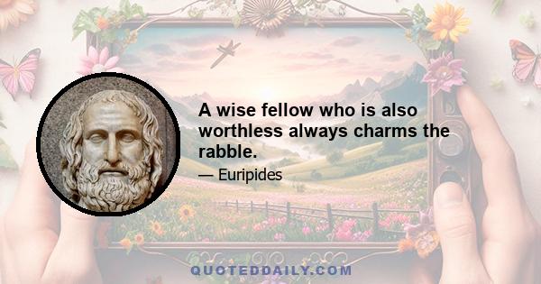 A wise fellow who is also worthless always charms the rabble.