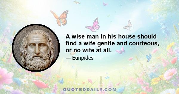 A wise man in his house should find a wife gentle and courteous, or no wife at all.