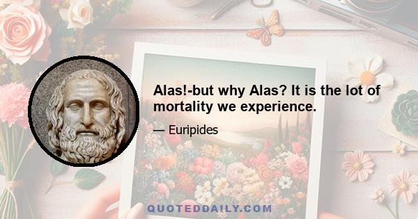 Alas!-but why Alas? It is the lot of mortality we experience.