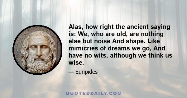 Alas, how right the ancient saying is: We, who are old, are nothing else but noise And shape. Like mimicries of dreams we go, And have no wits, although we think us wise.