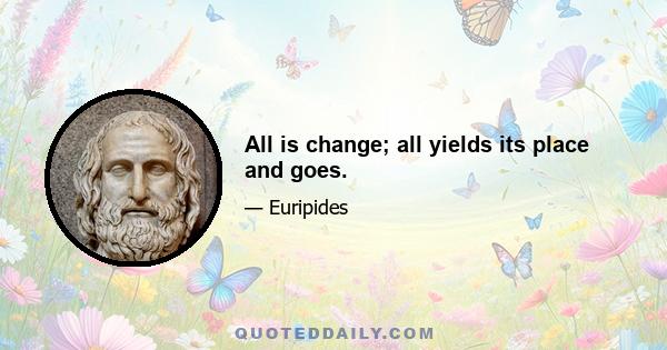 All is change; all yields its place and goes.