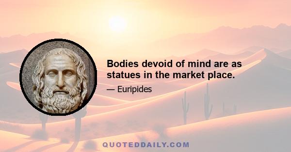 Bodies devoid of mind are as statues in the market place.