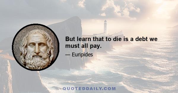 But learn that to die is a debt we must all pay.