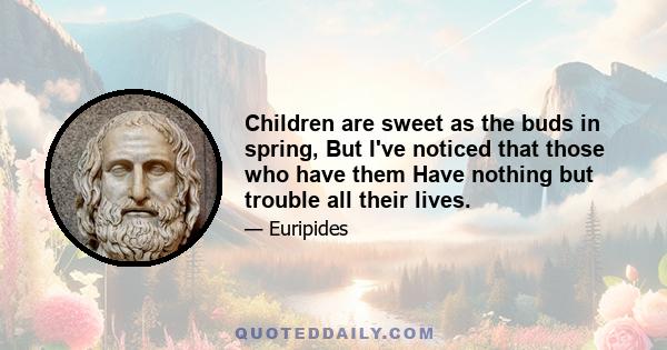 Children are sweet as the buds in spring, But I've noticed that those who have them Have nothing but trouble all their lives.