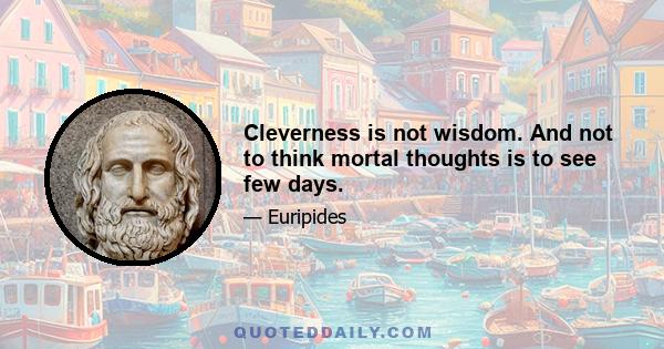 Cleverness is not wisdom. And not to think mortal thoughts is to see few days.