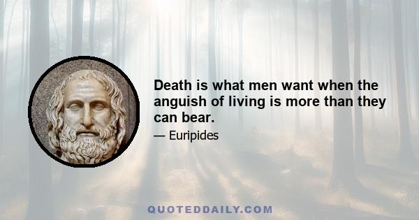 Death is what men want when the anguish of living is more than they can bear.