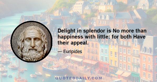 Delight in splendor is No more than happiness with little: for both Have their appeal.