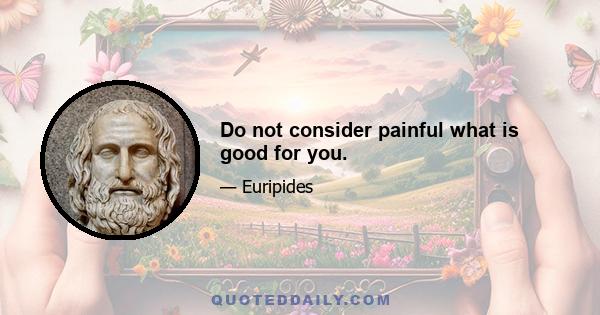 Do not consider painful what is good for you.