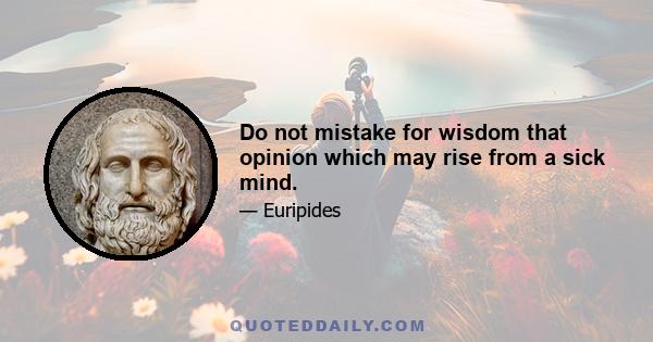 Do not mistake for wisdom that opinion which may rise from a sick mind.