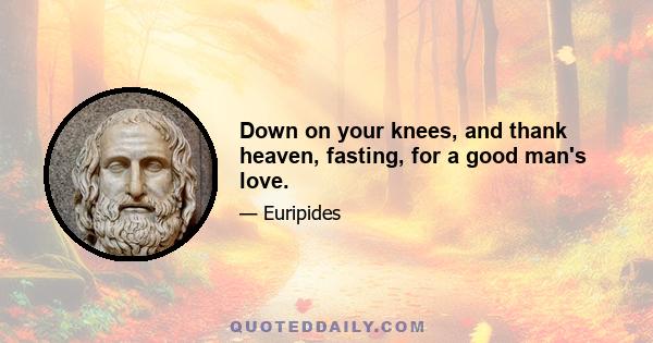 Down on your knees, and thank heaven, fasting, for a good man's love.