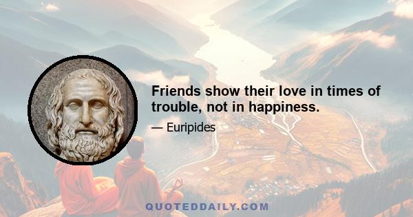 Friends show their love in times of trouble, not in happiness.