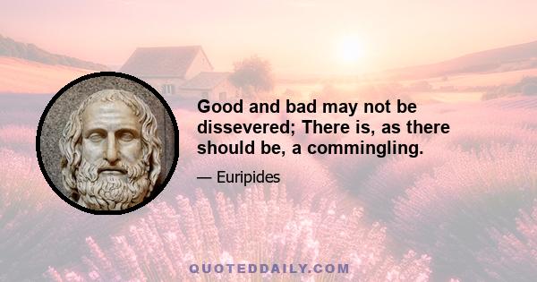 Good and bad may not be dissevered; There is, as there should be, a commingling.