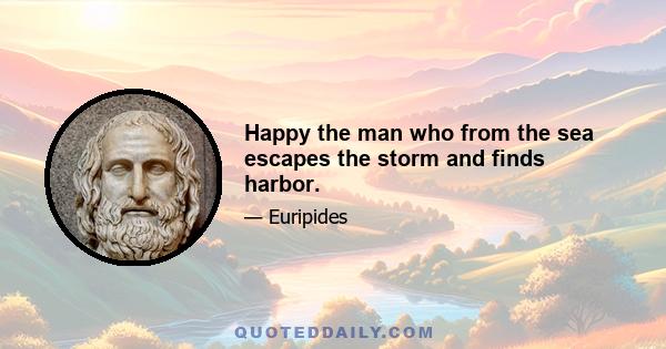 Happy the man who from the sea escapes the storm and finds harbor.