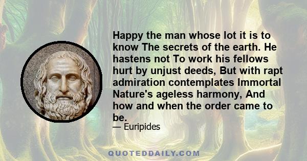 Happy the man whose lot it is to know The secrets of the earth. He hastens not To work his fellows hurt by unjust deeds, But with rapt admiration contemplates Immortal Nature's ageless harmony, And how and when the