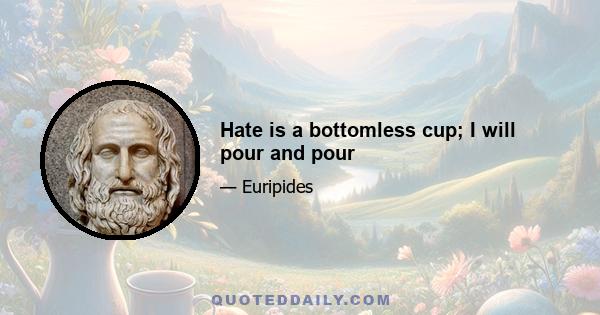 Hate is a bottomless cup; I will pour and pour