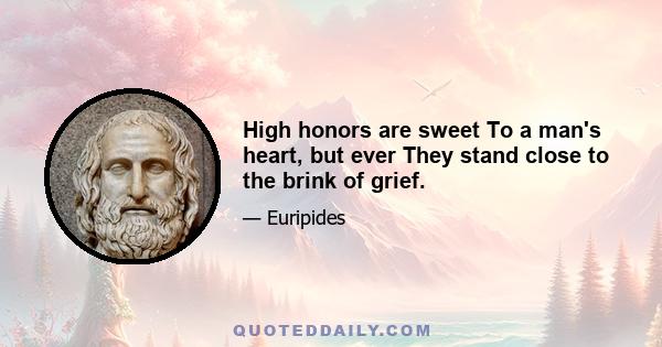 High honors are sweet To a man's heart, but ever They stand close to the brink of grief.