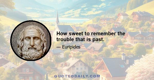 How sweet to remember the trouble that is past.