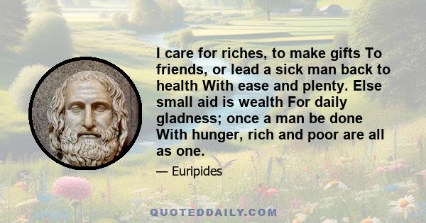 I care for riches, to make gifts To friends, or lead a sick man back to health With ease and plenty. Else small aid is wealth For daily gladness; once a man be done With hunger, rich and poor are all as one.