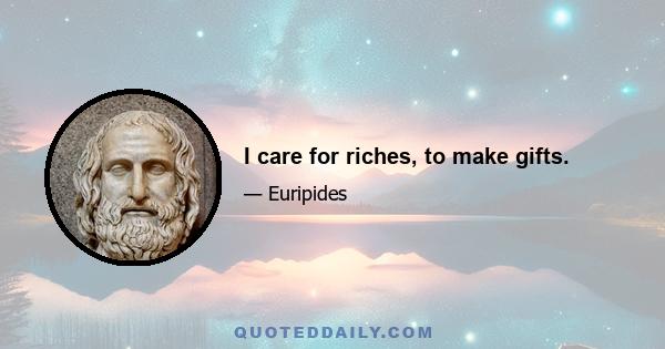 I care for riches, to make gifts.