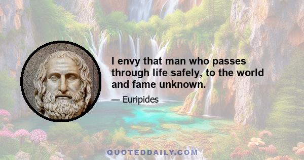 I envy that man who passes through life safely, to the world and fame unknown.