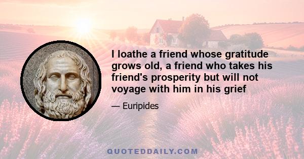 I loathe a friend whose gratitude grows old, a friend who takes his friend's prosperity but will not voyage with him in his grief