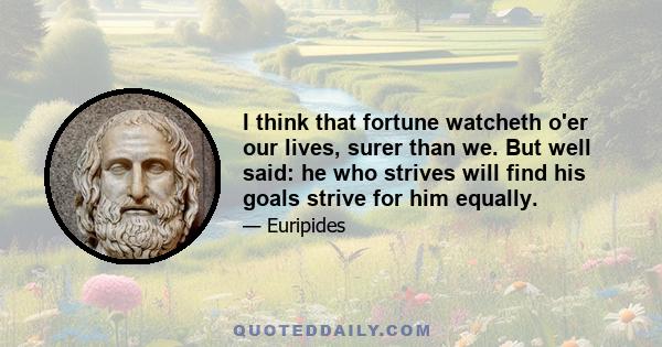 I think that fortune watcheth o'er our lives, surer than we. But well said: he who strives will find his goals strive for him equally.