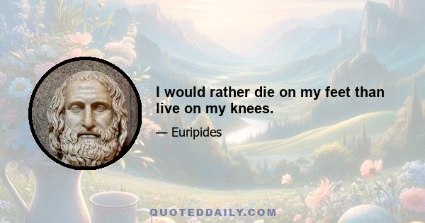 I would rather die on my feet than live on my knees.