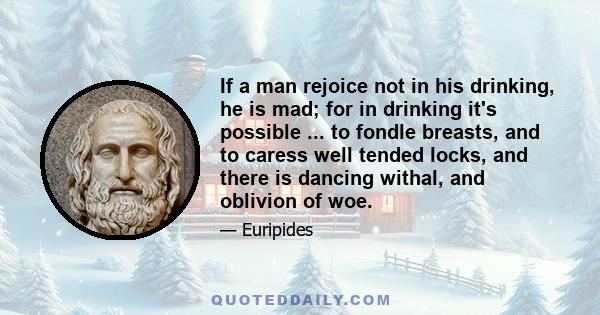 If a man rejoice not in his drinking, he is mad; for in drinking it's possible ... to fondle breasts, and to caress well tended locks, and there is dancing withal, and oblivion of woe.