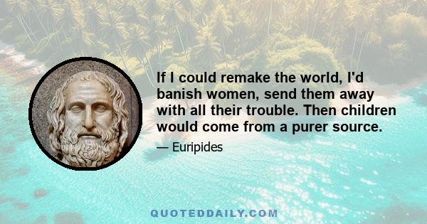 If I could remake the world, I'd banish women, send them away with all their trouble. Then children would come from a purer source.