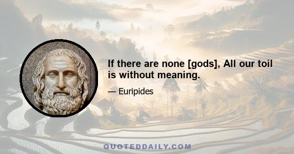 If there are none [gods], All our toil is without meaning.