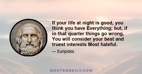 If your life at night is good, you think you have Everything; but, if in that quarter things go wrong, You will consider your best and truest interests Most hateful.