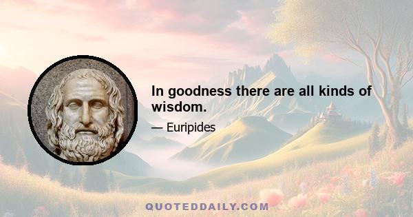 In goodness there are all kinds of wisdom.