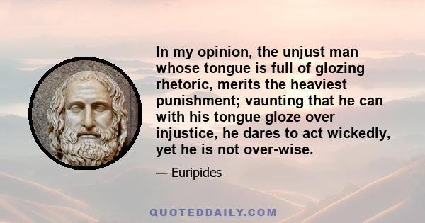 In my opinion, the unjust man whose tongue is full of glozing rhetoric, merits the heaviest punishment; vaunting that he can with his tongue gloze over injustice, he dares to act wickedly, yet he is not over-wise.