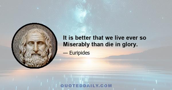 It is better that we live ever so Miserably than die in glory.